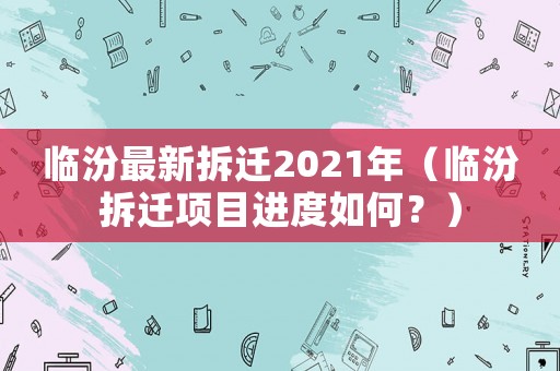 臨汾最新拆遷2021年（臨汾拆遷項目進度如何？）