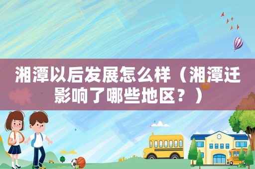 湘潭以后發展怎么樣（湘潭遷影響了哪些地區？）