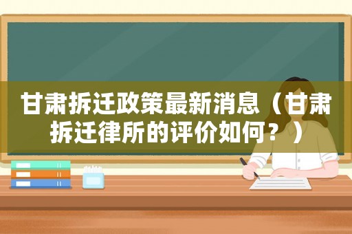 甘肅拆遷政策最新消息（甘肅拆遷律所的評價如何？）