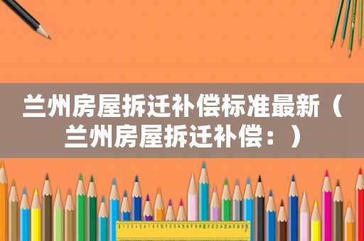 蘭州房屋拆遷補償標準最新（蘭州房屋拆遷補償：）