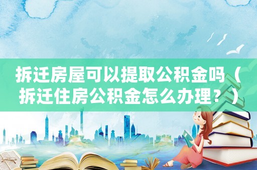拆遷房屋可以提取公積金嗎（拆遷住房公積金怎么辦理？）