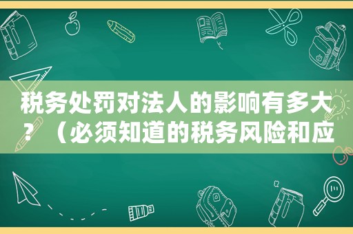 稅務(wù)處罰對(duì)法人的影響有多大？（必須知道的稅務(wù)風(fēng)險(xiǎn)和應(yīng)對(duì)步驟）