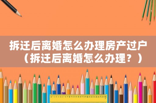 拆遷后離婚怎么辦理房產過戶（拆遷后離婚怎么辦理？）