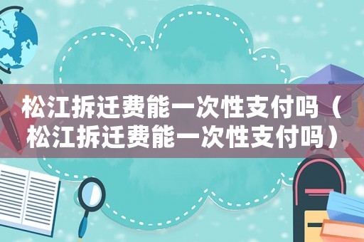 松江拆遷費(fèi)能一次性支付嗎（松江拆遷費(fèi)能一次性支付嗎）