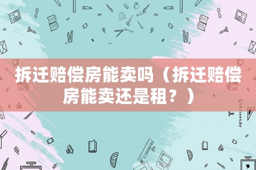 拆遷賠償房能賣嗎（拆遷賠償房能賣還是租？）