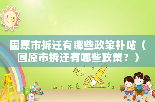 固原市拆遷有哪些政策補貼（固原市拆遷有哪些政策？）