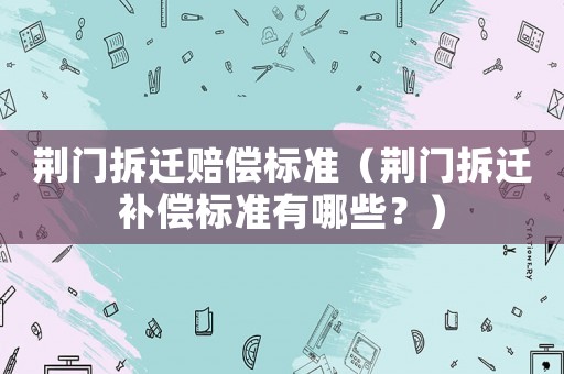 荊門(mén)拆遷賠償標(biāo)準(zhǔn)（荊門(mén)拆遷補(bǔ)償標(biāo)準(zhǔn)有哪些？）
