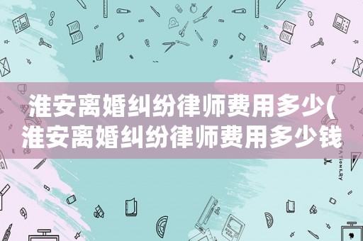 淮安離婚糾紛律師費用多少(淮安離婚糾紛律師費用多少錢)