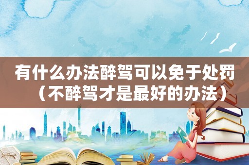 有什么辦法醉駕可以免于處罰（不醉駕才是最好的辦法）