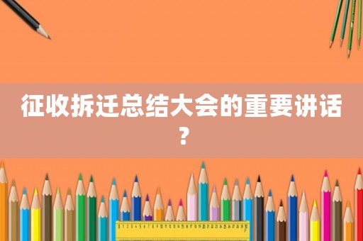征收拆遷總結大會的重要講話？