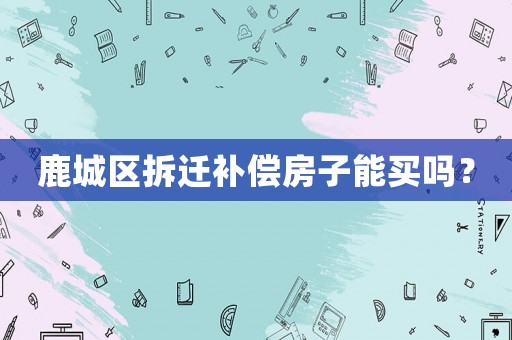 鹿城區(qū)拆遷補償房子能買嗎？