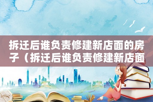 拆遷后誰負責修建新店面的房子（拆遷后誰負責修建新店面？）