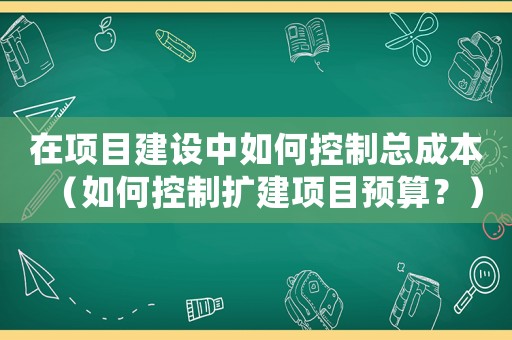 在項目建設中如何控制總成本（如何控制擴建項目預算？）