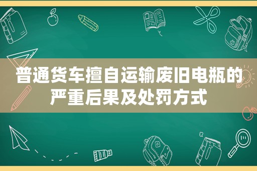 普通貨車擅自運(yùn)輸廢舊電瓶的嚴(yán)重后果及處罰方式