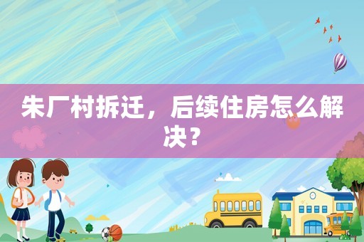 朱廠村拆遷，后續住房怎么解決？