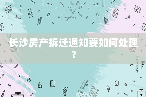 長沙房產拆遷通知要如何處理？