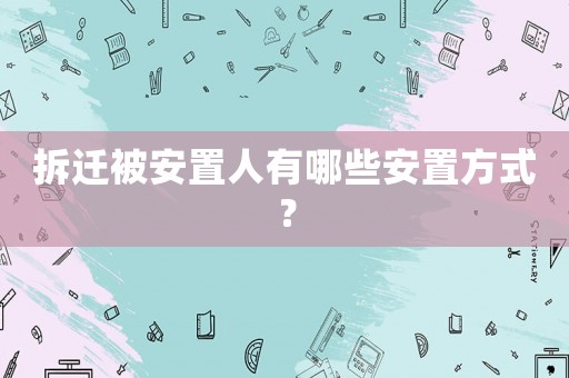 拆遷被安置人有哪些安置方式？