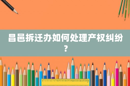 昌邑拆遷辦如何處理產權糾紛？