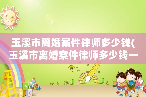 玉溪市離婚案件律師多少錢(玉溪市離婚案件律師多少錢一次)