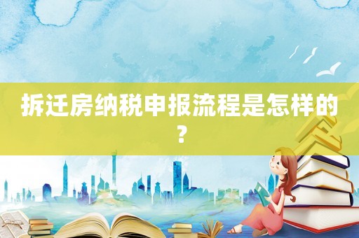 拆遷房納稅申報流程是怎樣的？