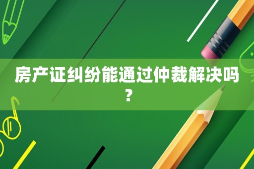 房產(chǎn)證糾紛能通過仲裁解決嗎？