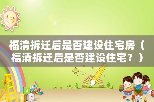 福清拆遷后是否建設住宅房（福清拆遷后是否建設住宅？）