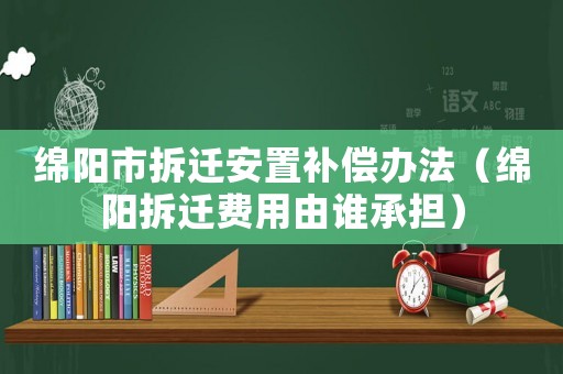 綿陽市拆遷安置補(bǔ)償辦法（綿陽拆遷費(fèi)用由誰承擔(dān)）
