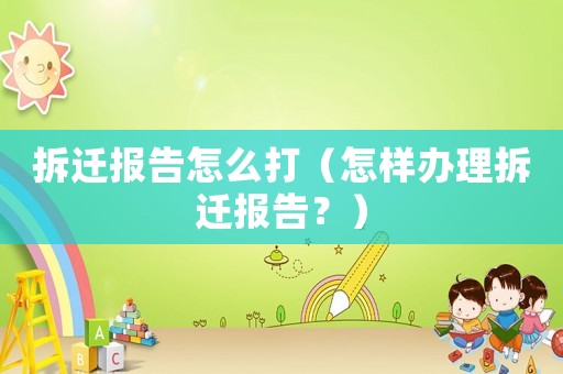 拆遷報告怎么打（怎樣辦理拆遷報告？）