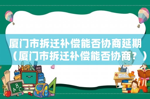 廈門市拆遷補償能否協商延期（廈門市拆遷補償能否協商？）