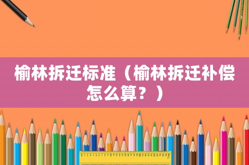 榆林拆遷標準（榆林拆遷補償怎么算？）