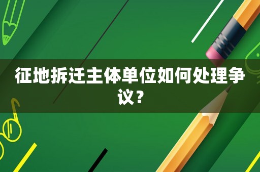 征地拆遷主體單位如何處理爭議？