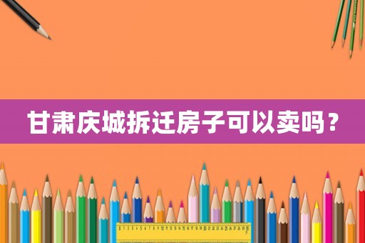 甘肅慶城拆遷房子可以賣嗎？