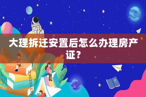 大理拆遷安置后怎么辦理房產證？