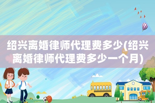 紹興離婚律師代理費(fèi)多少(紹興離婚律師代理費(fèi)多少一個(gè)月)