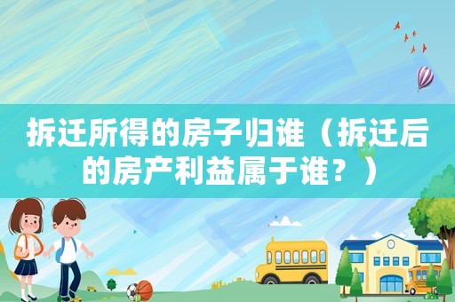 拆遷所得的房子歸誰（拆遷后的房產利益屬于誰？）