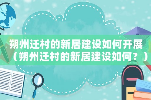 朔州遷村的新居建設如何開展（朔州遷村的新居建設如何？）
