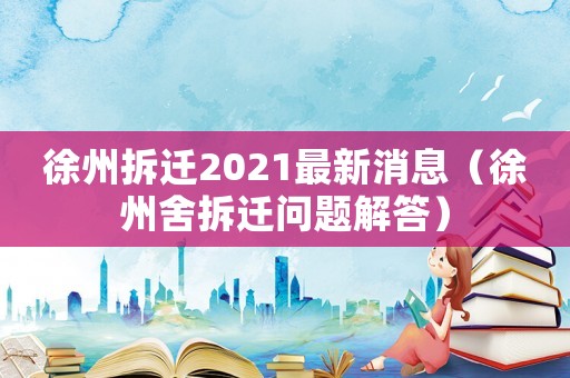 徐州拆遷2021最新消息（徐州舍拆遷問題解答）