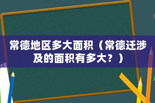 常德地區(qū)多大面積（常德遷涉及的面積有多大？）