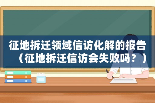 征地拆遷領域信訪化解的報告（征地拆遷信訪會失敗嗎？）