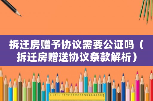 拆遷房贈予協(xié)議需要公證嗎（拆遷房贈送協(xié)議條款解析）