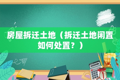 房屋拆遷土地（拆遷土地閑置如何處置？）