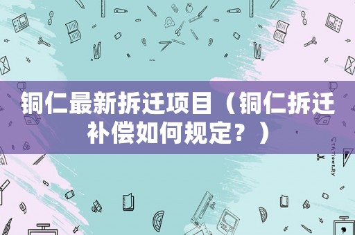 銅仁最新拆遷項(xiàng)目（銅仁拆遷補(bǔ)償如何規(guī)定？）