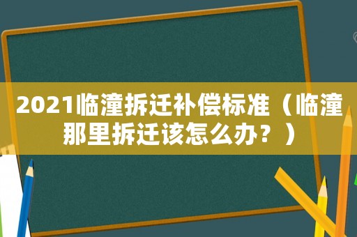 2021臨潼拆遷補償標準（臨潼那里拆遷該怎么辦？）