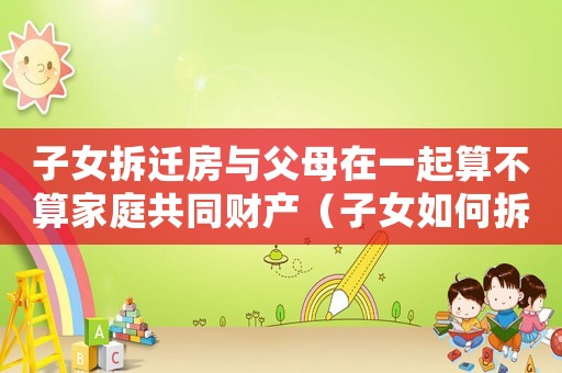 子女拆遷房與父母在一起算不算家庭共同財產（子女如何拆遷繼承房屋？）
