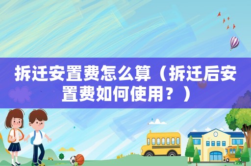 拆遷安置費怎么算（拆遷后安置費如何使用？）