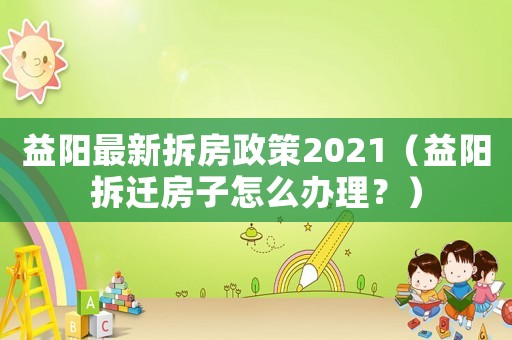 益陽最新拆房政策2021（益陽拆遷房子怎么辦理？）