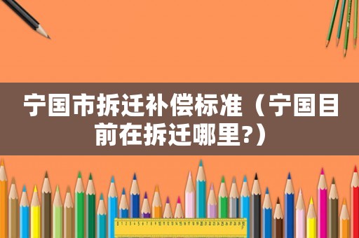 寧國市拆遷補償標準（寧國目前在拆遷哪里?）