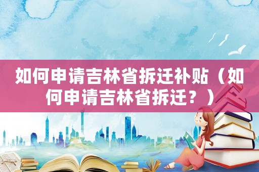 如何申請吉林省拆遷補貼（如何申請吉林省拆遷？）