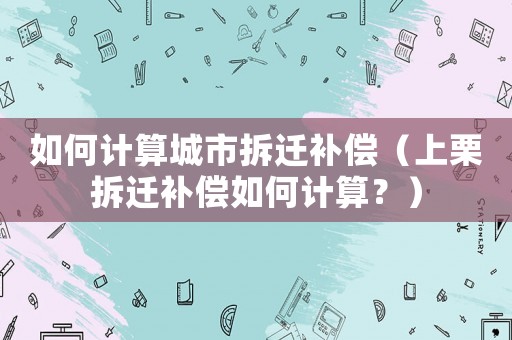 如何計算城市拆遷補償（上栗拆遷補償如何計算？）