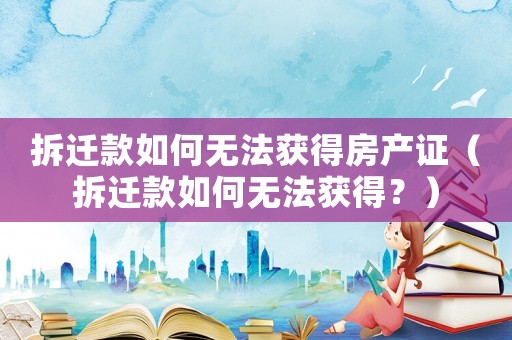 拆遷款如何無(wú)法獲得房產(chǎn)證（拆遷款如何無(wú)法獲得？）